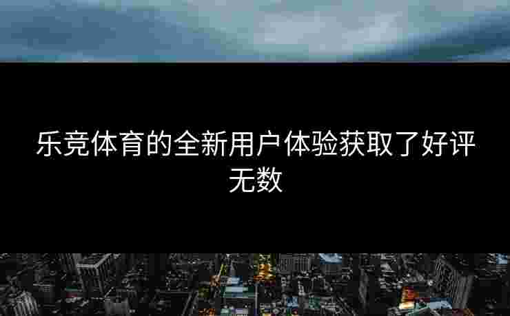乐竞体育的全新用户体验获取了好评无数