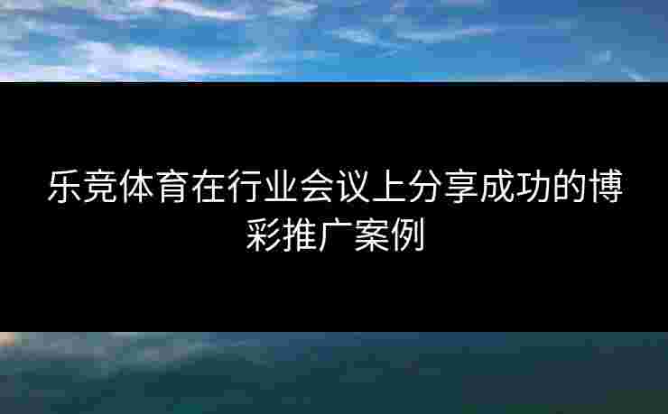 乐竞体育在行业会议上分享成功的博彩推广案例