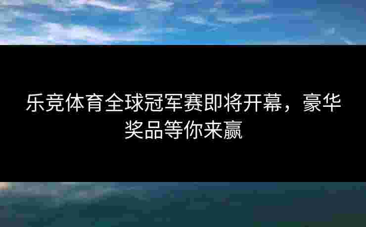 乐竞体育全球冠军赛即将开幕，豪华奖品等你来赢