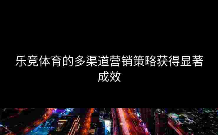 乐竞体育的多渠道营销策略获得显著成效
