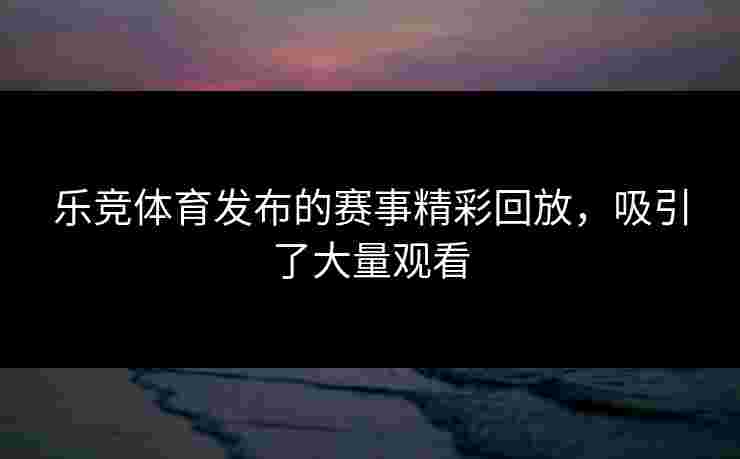 乐竞体育发布的赛事精彩回放，吸引了大量观看