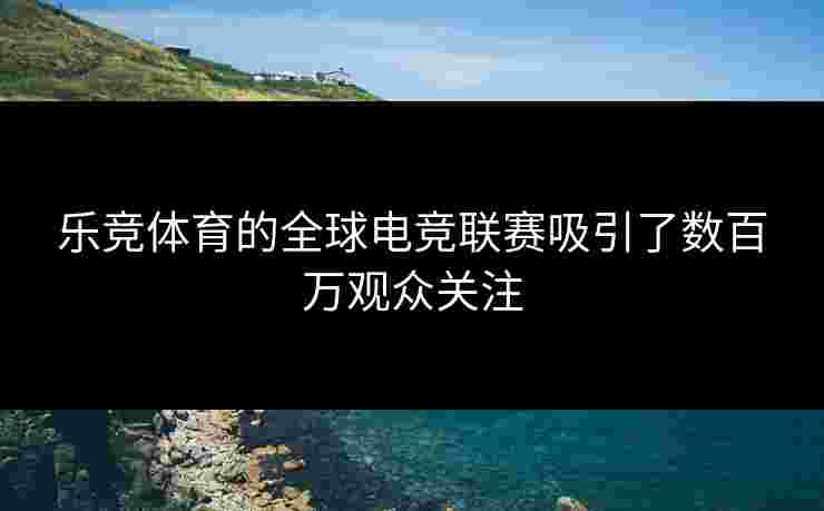 乐竞体育的全球电竞联赛吸引了数百万观众关注