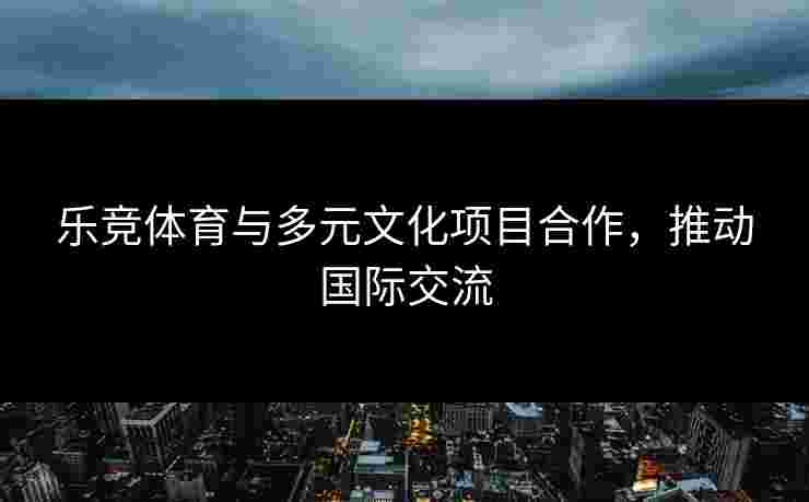 乐竞体育与多元文化项目合作，推动国际交流