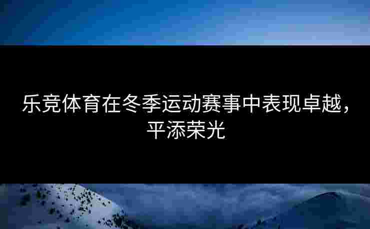 乐竞体育在冬季运动赛事中表现卓越，平添荣光