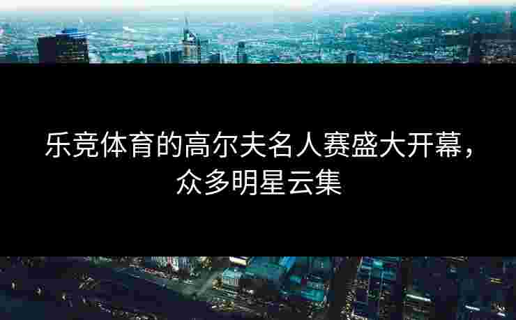 乐竞体育的高尔夫名人赛盛大开幕，众多明星云集