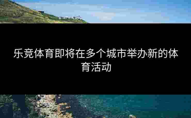 乐竞体育即将在多个城市举办新的体育活动