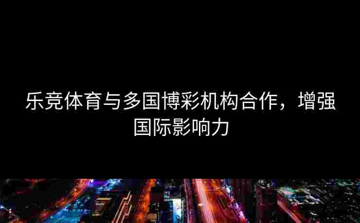 乐竞体育与多国博彩机构合作，增强国际影响力