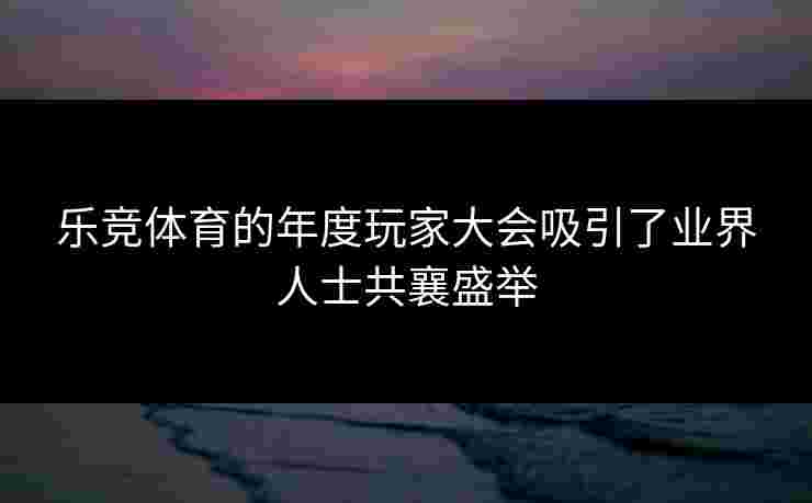 乐竞体育的年度玩家大会吸引了业界人士共襄盛举