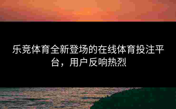 乐竞体育全新登场的在线体育投注平台，用户反响热烈