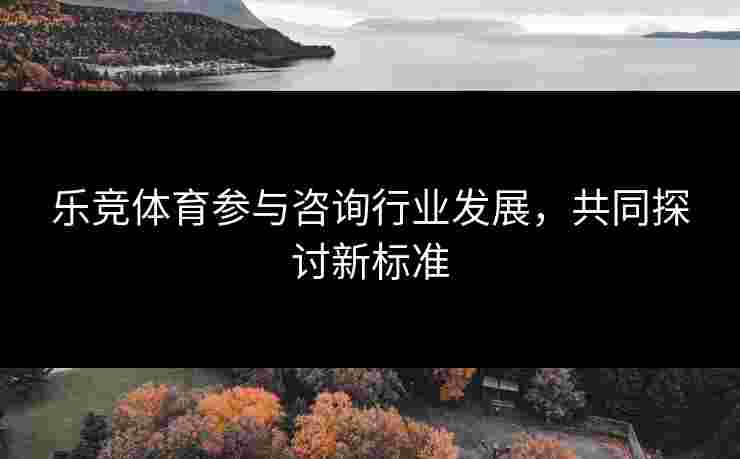 乐竞体育参与咨询行业发展，共同探讨新标准