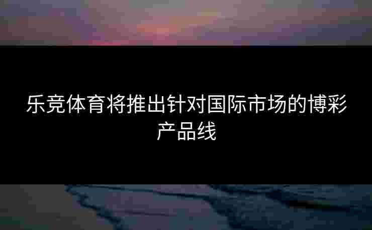 乐竞体育将推出针对国际市场的博彩产品线