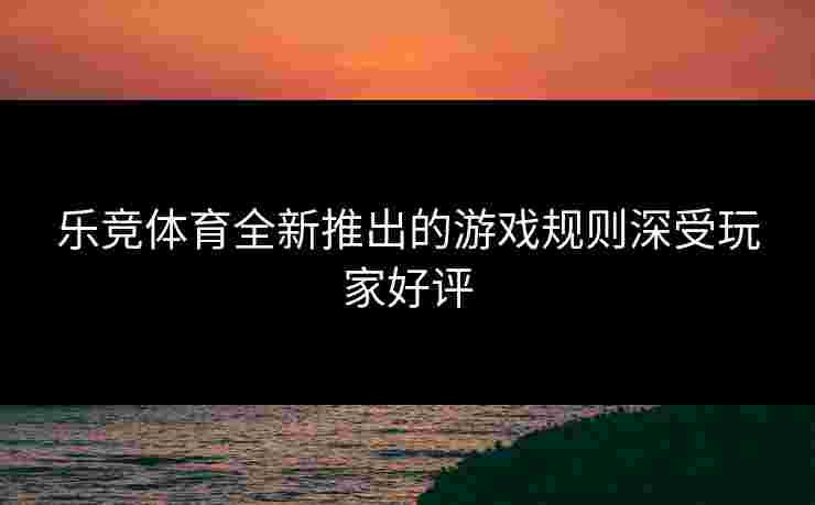乐竞体育全新推出的游戏规则深受玩家好评