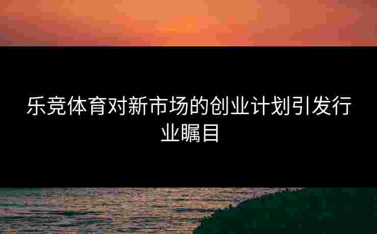 乐竞体育对新市场的创业计划引发行业瞩目