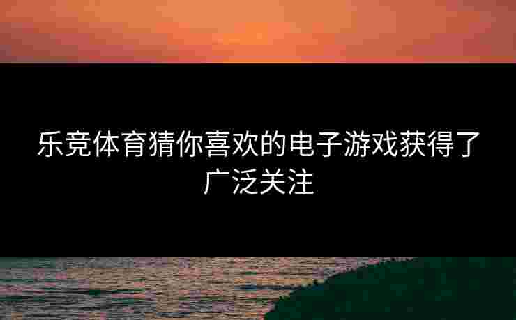 乐竞体育猜你喜欢的电子游戏获得了广泛关注