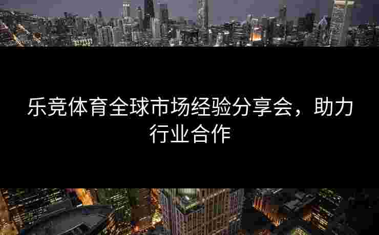 乐竞体育全球市场经验分享会，助力行业合作