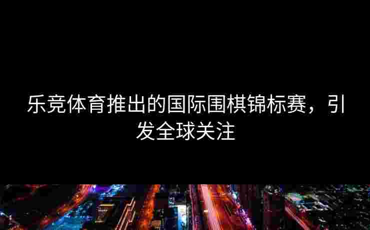 乐竞体育推出的国际围棋锦标赛，引发全球关注