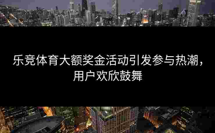 乐竞体育大额奖金活动引发参与热潮，用户欢欣鼓舞