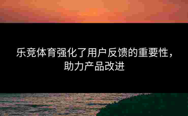 乐竞体育强化了用户反馈的重要性，助力产品改进