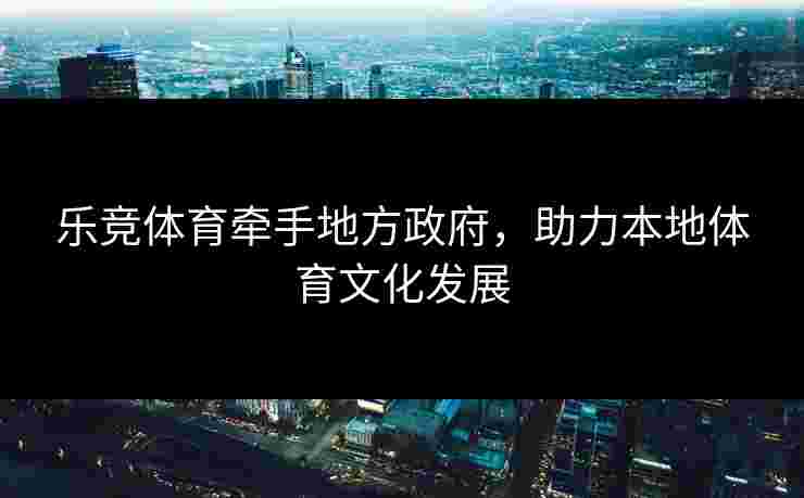乐竞体育牵手地方政府，助力本地体育文化发展
