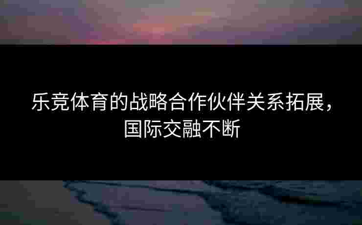 乐竞体育的战略合作伙伴关系拓展，国际交融不断