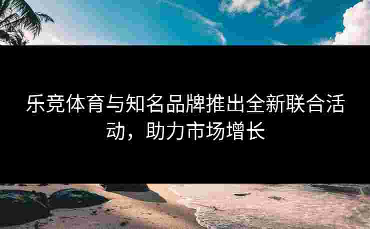 乐竞体育与知名品牌推出全新联合活动，助力市场增长