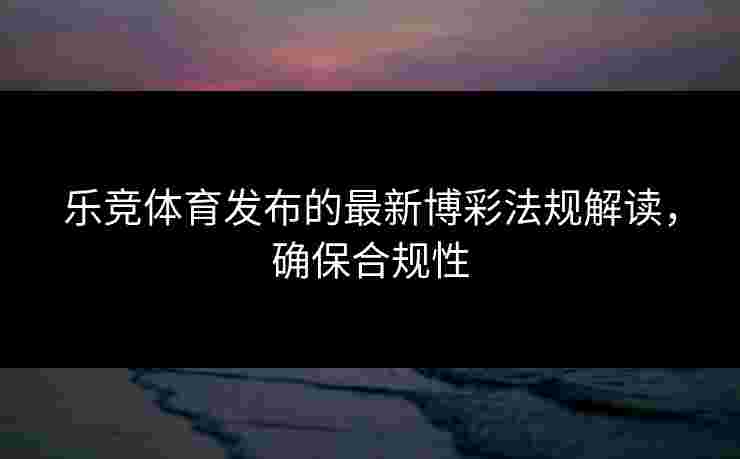 乐竞体育发布的最新博彩法规解读，确保合规性