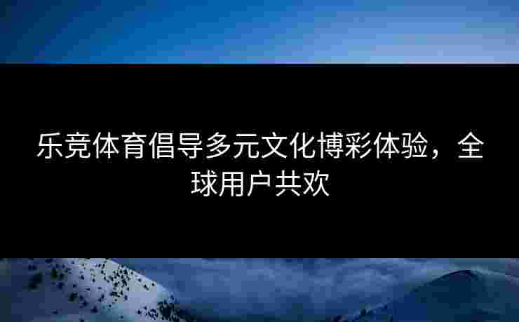 乐竞体育倡导多元文化博彩体验，全球用户共欢