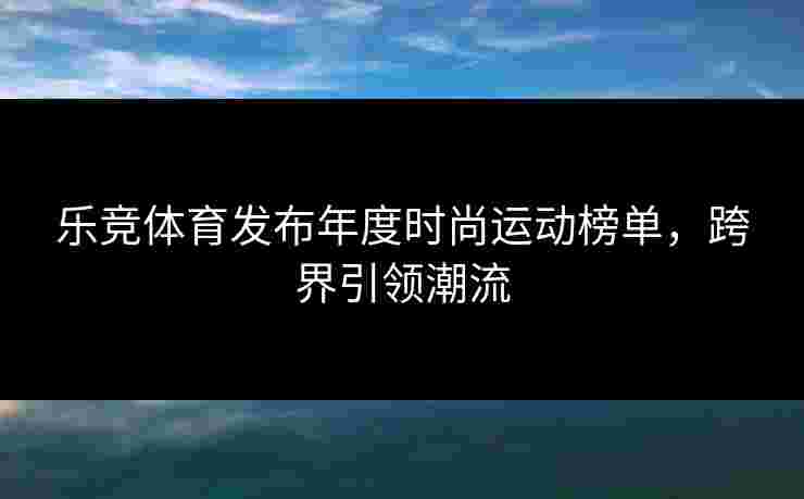 乐竞体育发布年度时尚运动榜单，跨界引领潮流