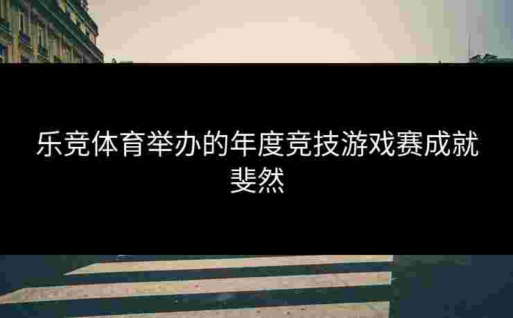 乐竞体育举办的年度竞技游戏赛成就斐然