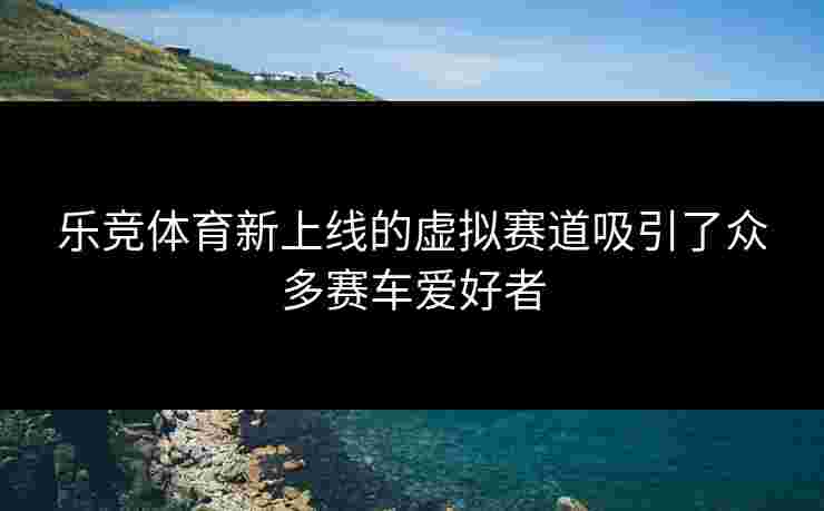 乐竞体育新上线的虚拟赛道吸引了众多赛车爱好者
