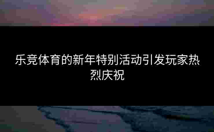 乐竞体育的新年特别活动引发玩家热烈庆祝