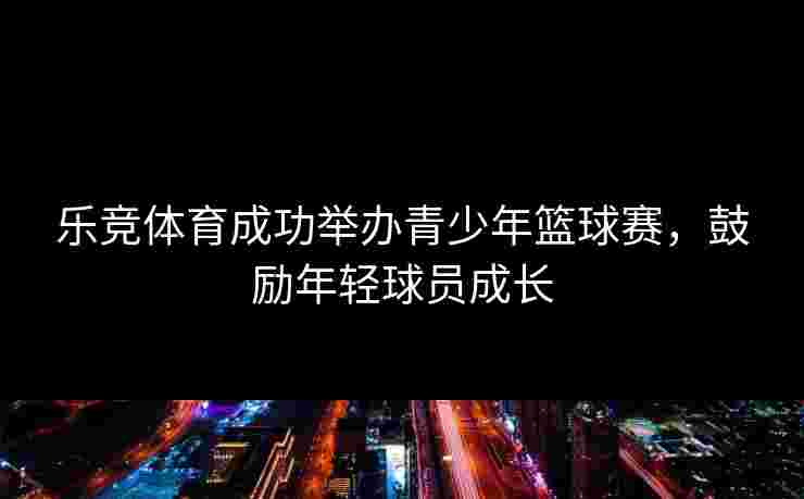 乐竞体育成功举办青少年篮球赛，鼓励年轻球员成长