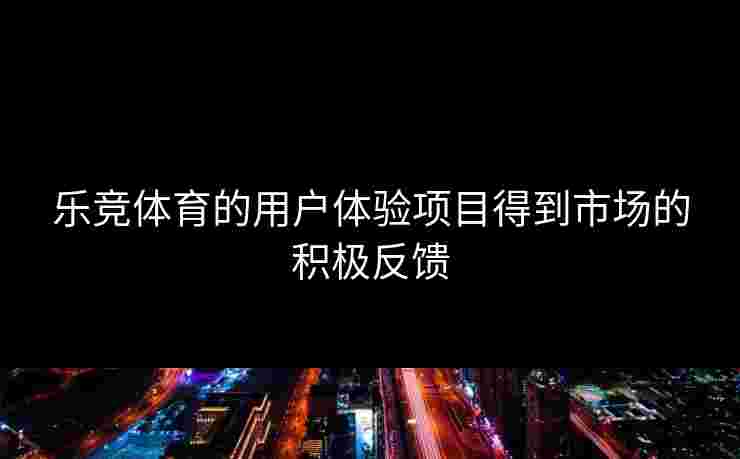 乐竞体育的用户体验项目得到市场的积极反馈