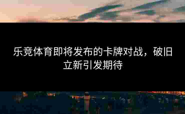 乐竞体育即将发布的卡牌对战，破旧立新引发期待