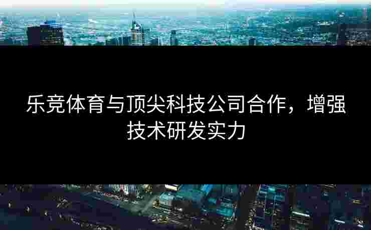 乐竞体育与顶尖科技公司合作，增强技术研发实力
