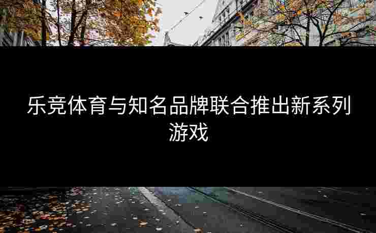 乐竞体育与知名品牌联合推出新系列游戏