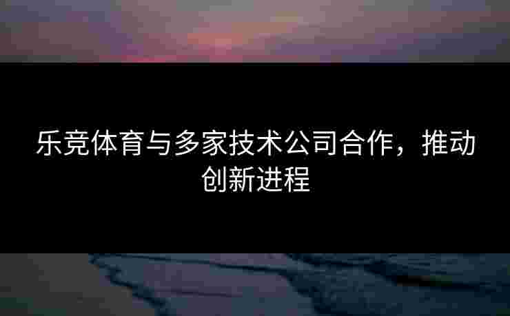 乐竞体育与多家技术公司合作，推动创新进程