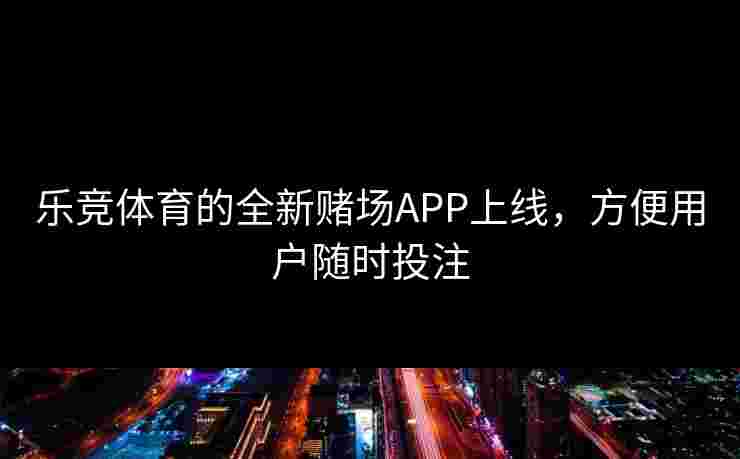 乐竞体育的全新赌场APP上线，方便用户随时投注