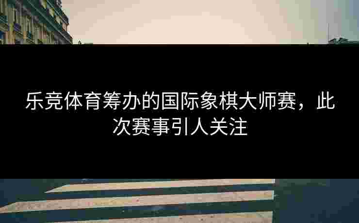 乐竞体育筹办的国际象棋大师赛，此次赛事引人关注