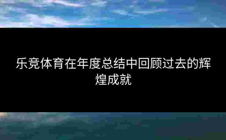 乐竞体育在年度总结中回顾过去的辉煌成就