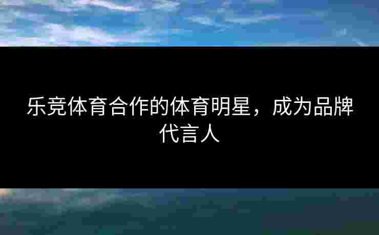 乐竞体育合作的体育明星，成为品牌代言人